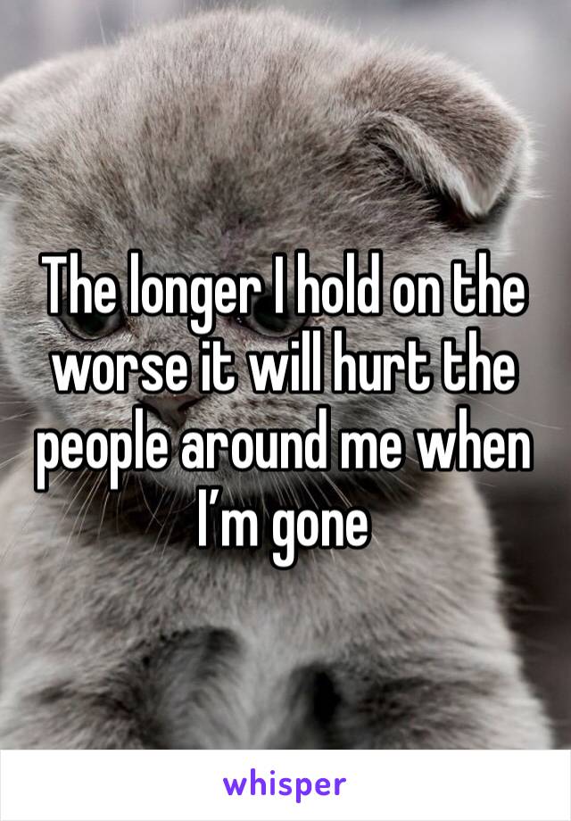 The longer I hold on the worse it will hurt the people around me when I’m gone 