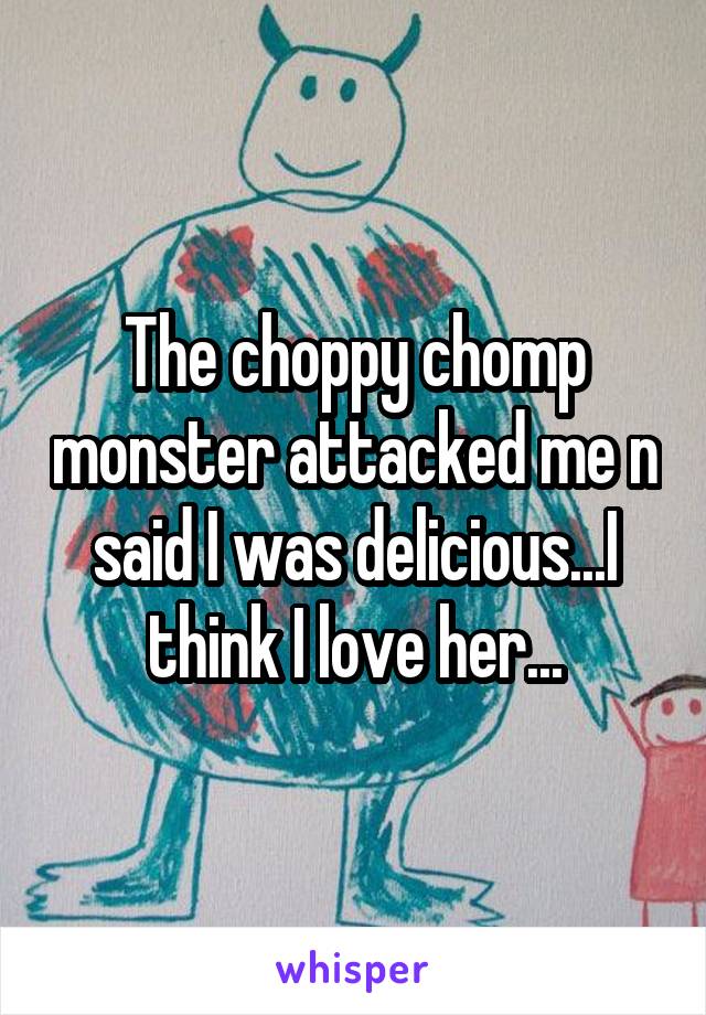 The choppy chomp monster attacked me n said I was delicious...I think I love her...