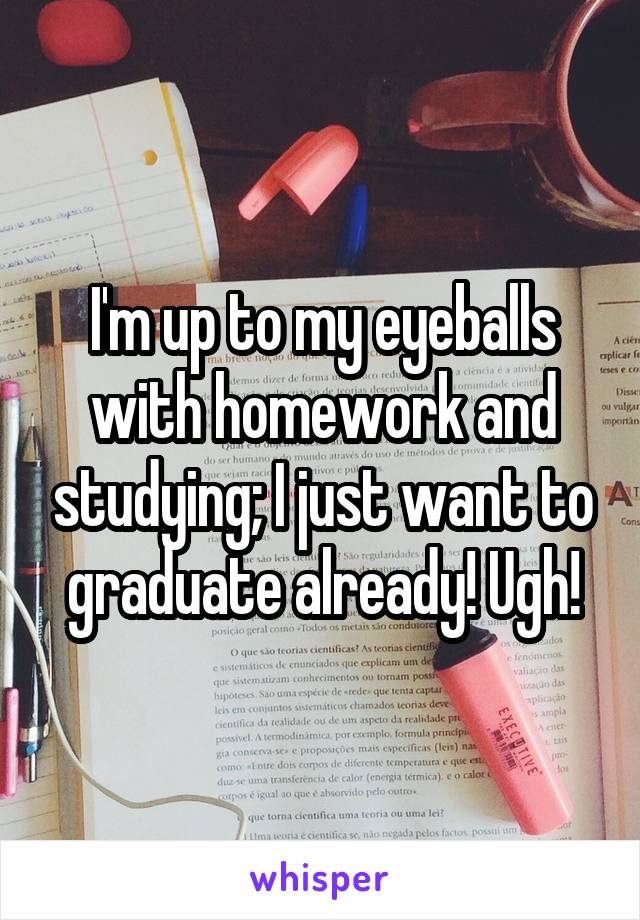 I'm up to my eyeballs with homework and studying; I just want to graduate already! Ugh!