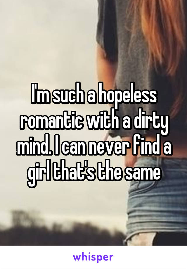 I'm such a hopeless romantic with a dirty mind. I can never find a girl that's the same