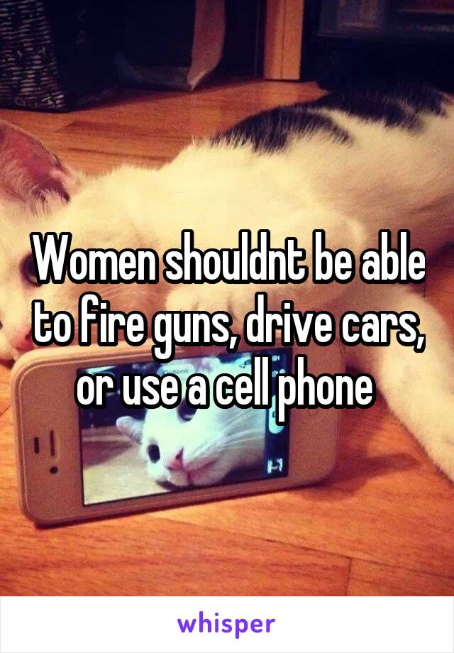 Women shouldnt be able to fire guns, drive cars, or use a cell phone 