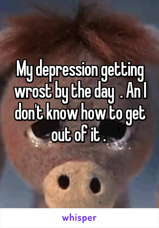 My depression getting wrost by the day  . An I don't know how to get out of it . 
