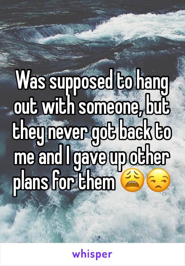 Was supposed to hang out with someone, but they never got back to me and I gave up other plans for them ðŸ˜©ðŸ˜’