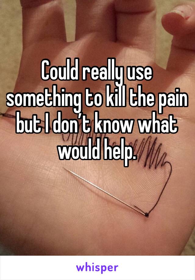 Could really use something to kill the pain but I don’t know what would help.