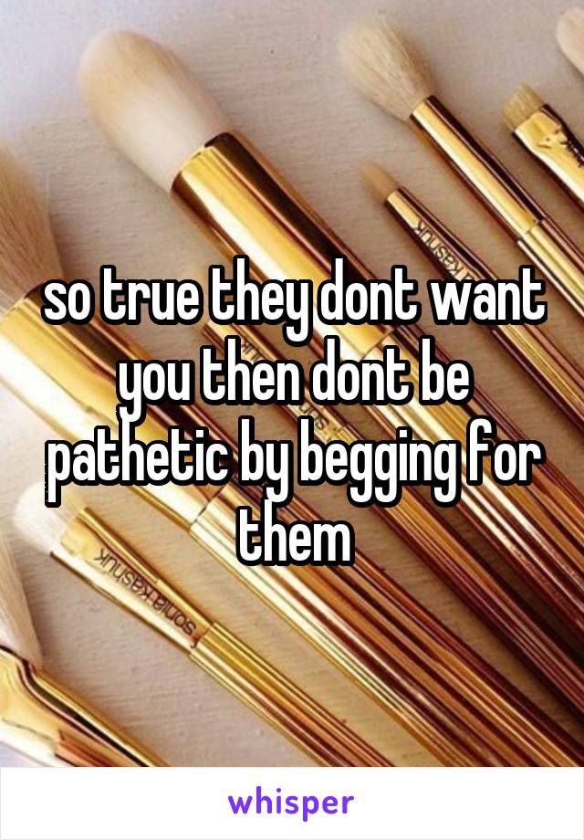 so true they dont want you then dont be pathetic by begging for them