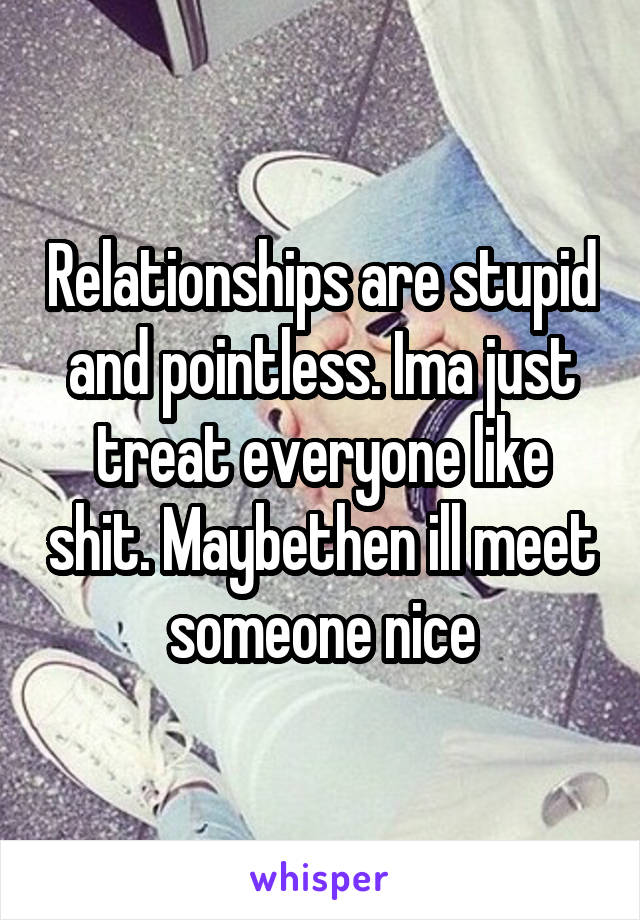 Relationships are stupid and pointless. Ima just treat everyone like shit. Maybethen ill meet someone nice