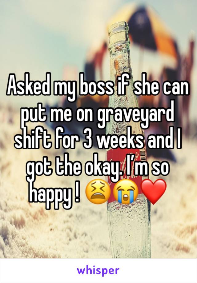 Asked my boss if she can put me on graveyard shift for 3 weeks and I got the okay. Iâ€™m so happy ! ðŸ˜«ðŸ˜­â�¤ï¸�