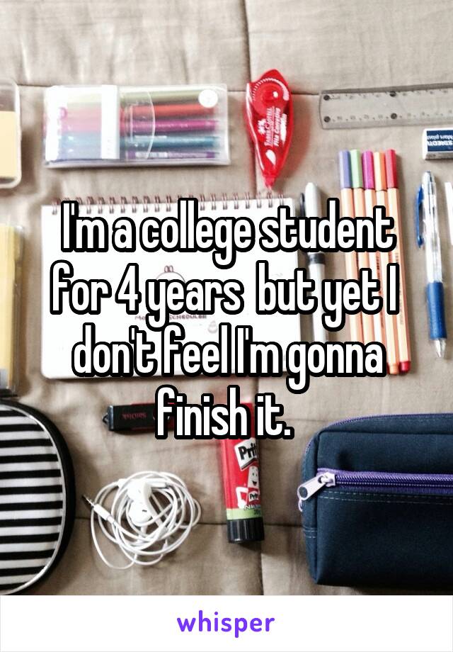 I'm a college student for 4 years  but yet I  don't feel I'm gonna finish it. 