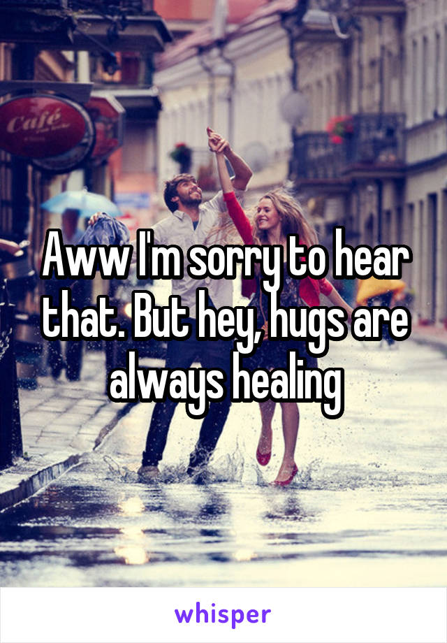 Aww I'm sorry to hear that. But hey, hugs are always healing