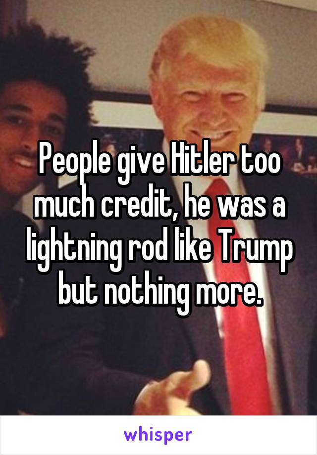 People give Hitler too much credit, he was a lightning rod like Trump but nothing more.