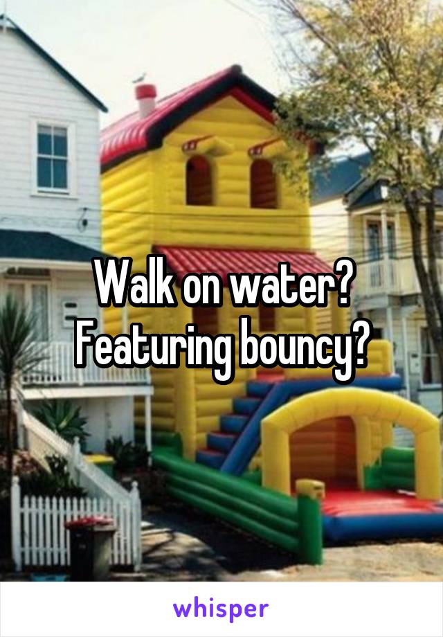 Walk on water? Featuring bouncy?
