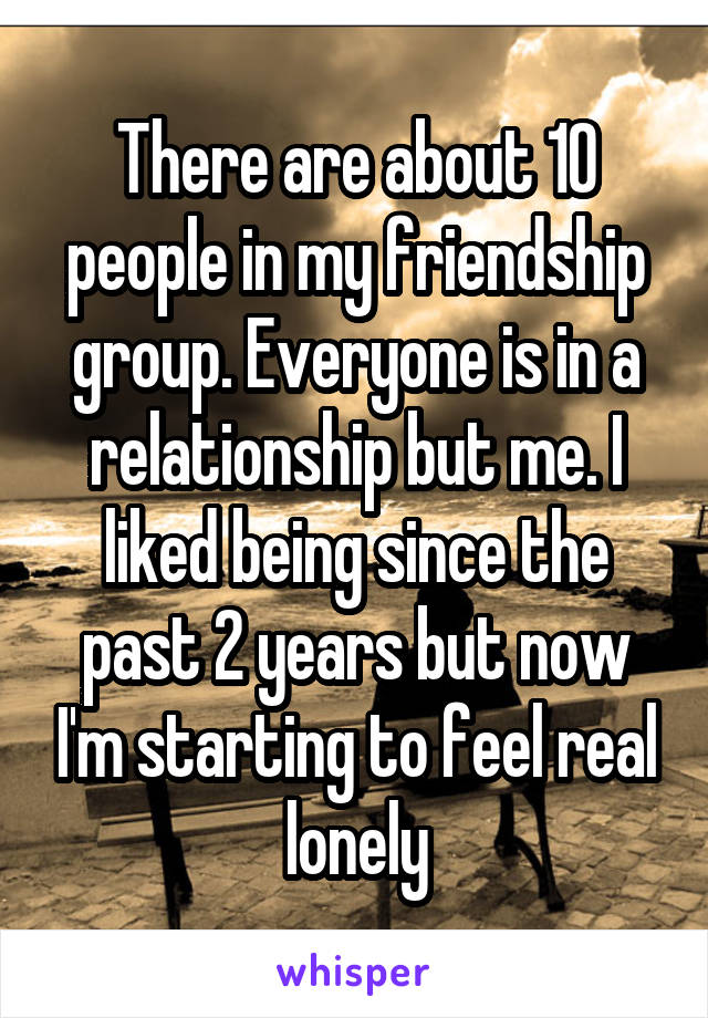 There are about 10 people in my friendship group. Everyone is in a relationship but me. I liked being since the past 2 years but now I'm starting to feel real lonely