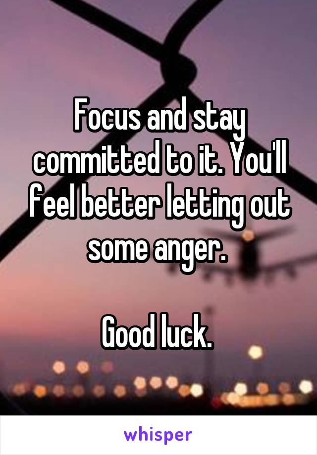 Focus and stay committed to it. You'll feel better letting out some anger. 

Good luck. 