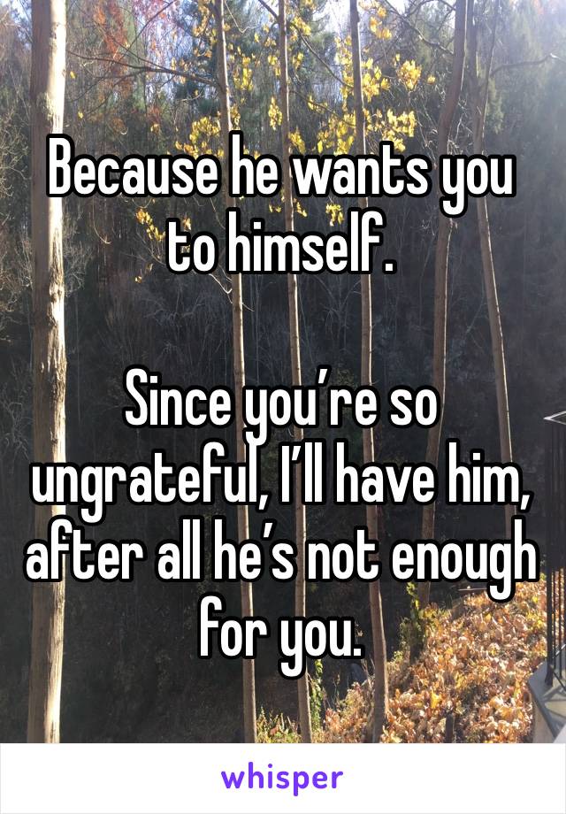 Because he wants you to himself. 

Since you’re so ungrateful, I’ll have him, after all he’s not enough for you. 