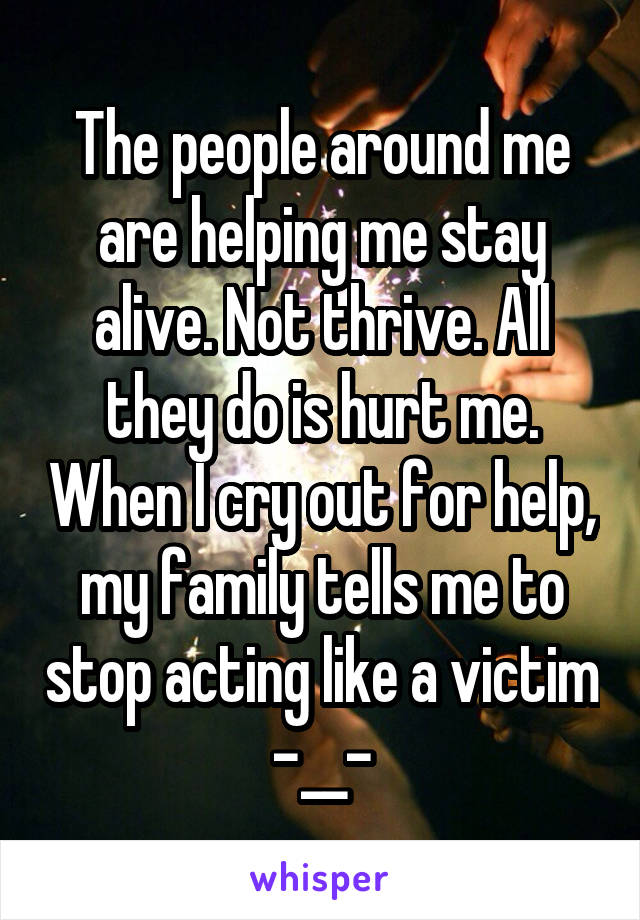 The people around me are helping me stay alive. Not thrive. All they do is hurt me. When I cry out for help, my family tells me to stop acting like a victim -__-