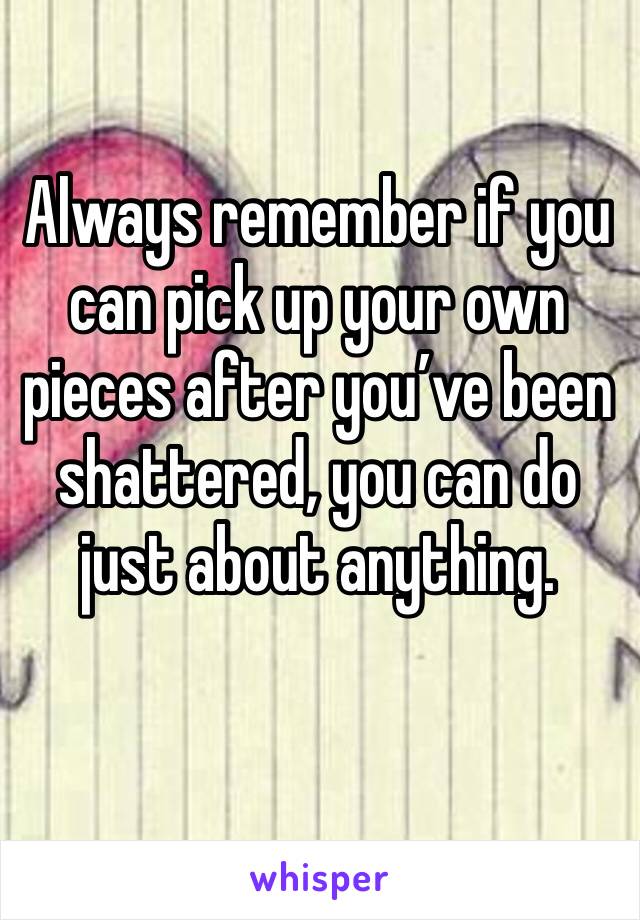 Always remember if you can pick up your own pieces after you’ve been shattered, you can do just about anything.