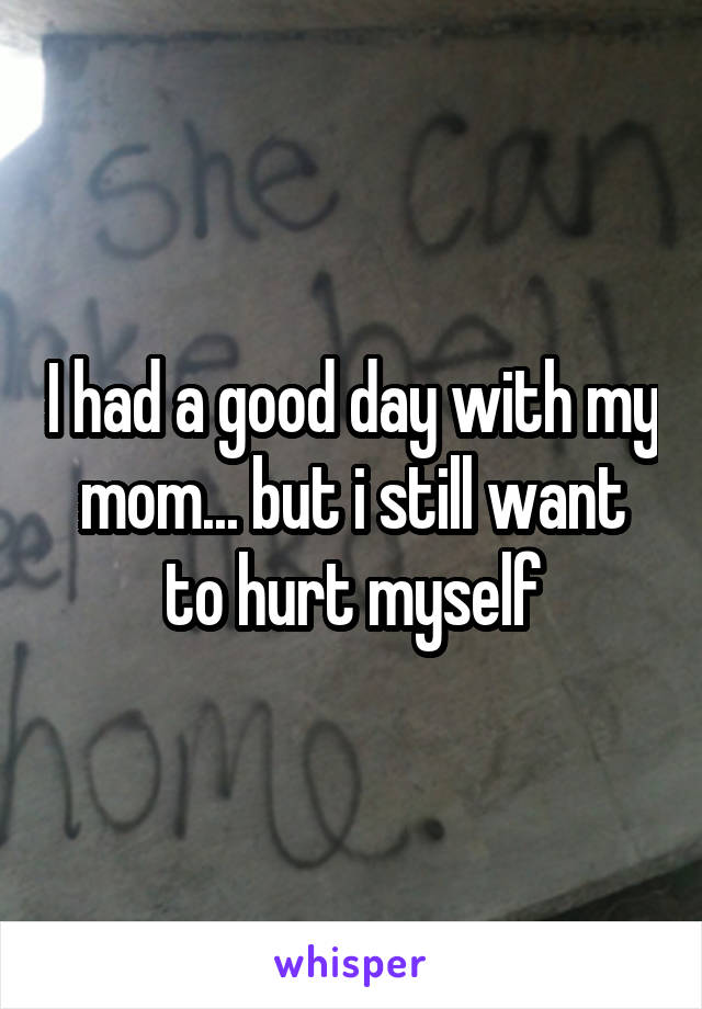 I had a good day with my mom... but i still want to hurt myself