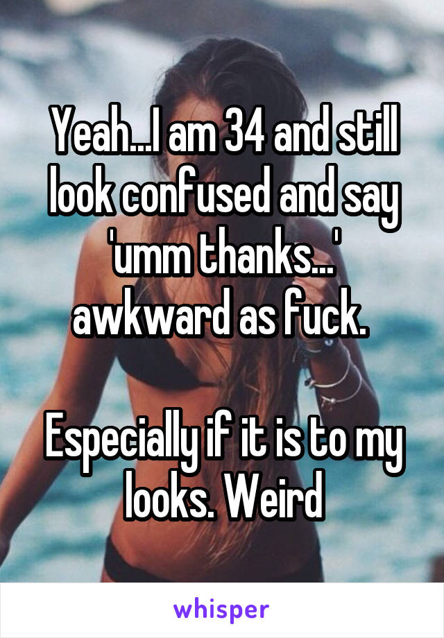 Yeah...I am 34 and still look confused and say 'umm thanks...' awkward as fuck. 

Especially if it is to my looks. Weird