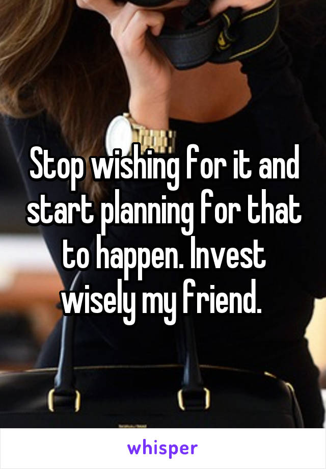 Stop wishing for it and start planning for that to happen. Invest wisely my friend. 