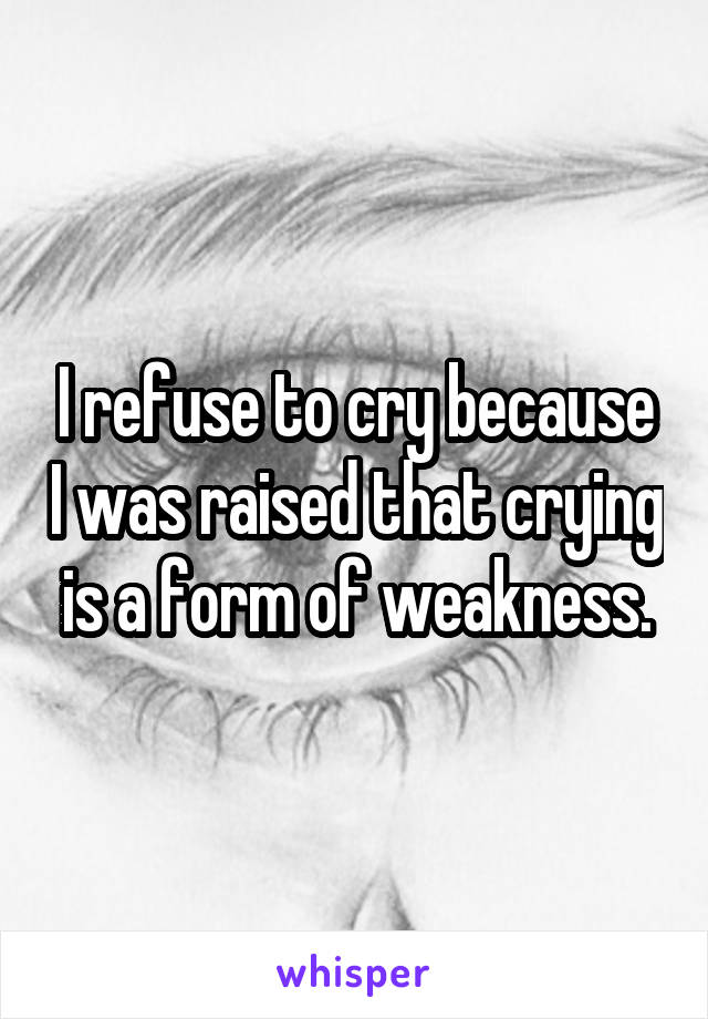 I refuse to cry because I was raised that crying is a form of weakness.