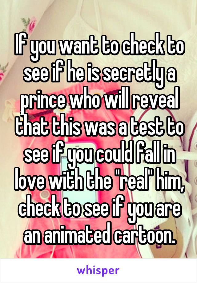 If you want to check to see if he is secretly a prince who will reveal that this was a test to see if you could fall in love with the "real" him, check to see if you are an animated cartoon.