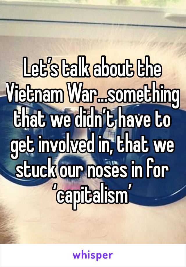 Let’s talk about the Vietnam War...something that we didn’t have to get involved in, that we stuck our noses in for ‘capitalism’
