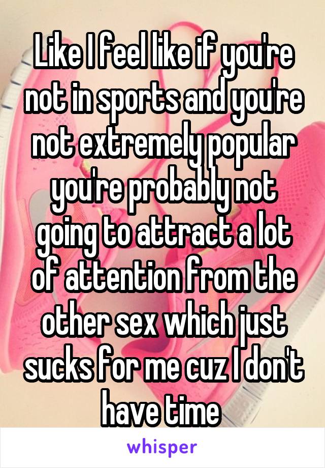 Like I feel like if you're not in sports and you're not extremely popular you're probably not going to attract a lot of attention from the other sex which just sucks for me cuz I don't have time 