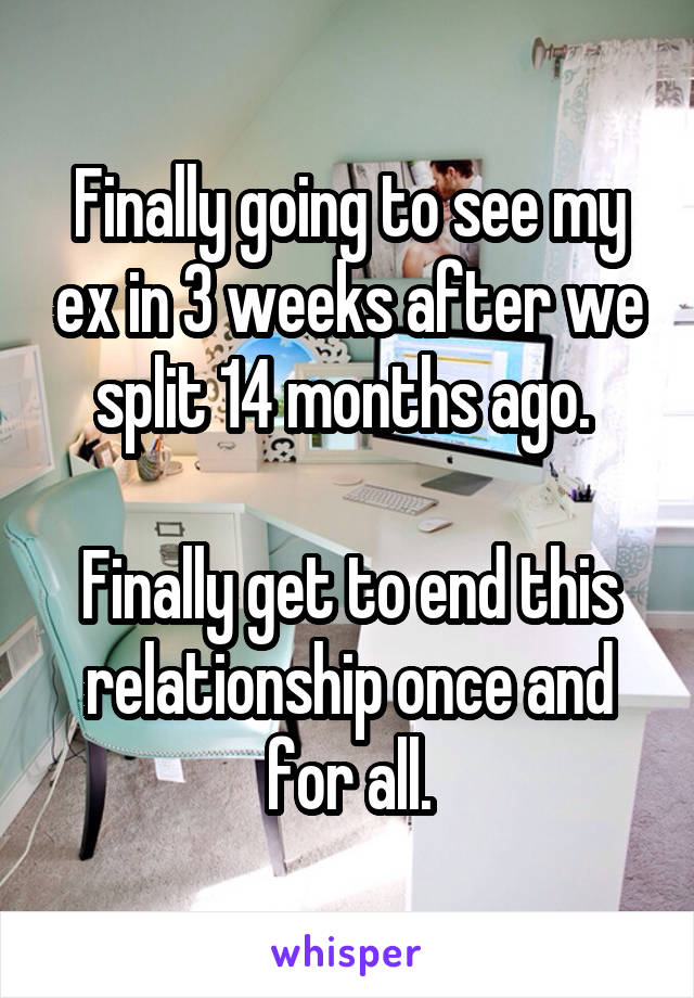Finally going to see my ex in 3 weeks after we split 14 months ago. 

Finally get to end this relationship once and for all.