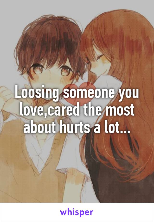 Loosing someone you love,cared the most about hurts a lot...
