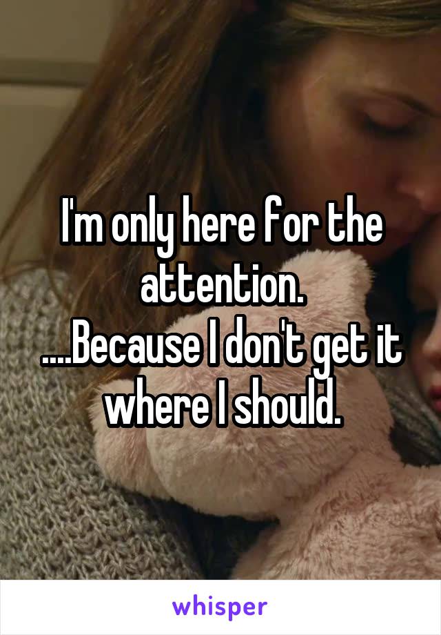 I'm only here for the attention.
....Because I don't get it where I should.