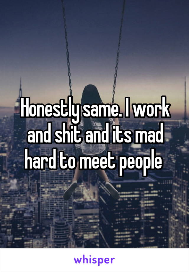 Honestly same. I work and shit and its mad hard to meet people 