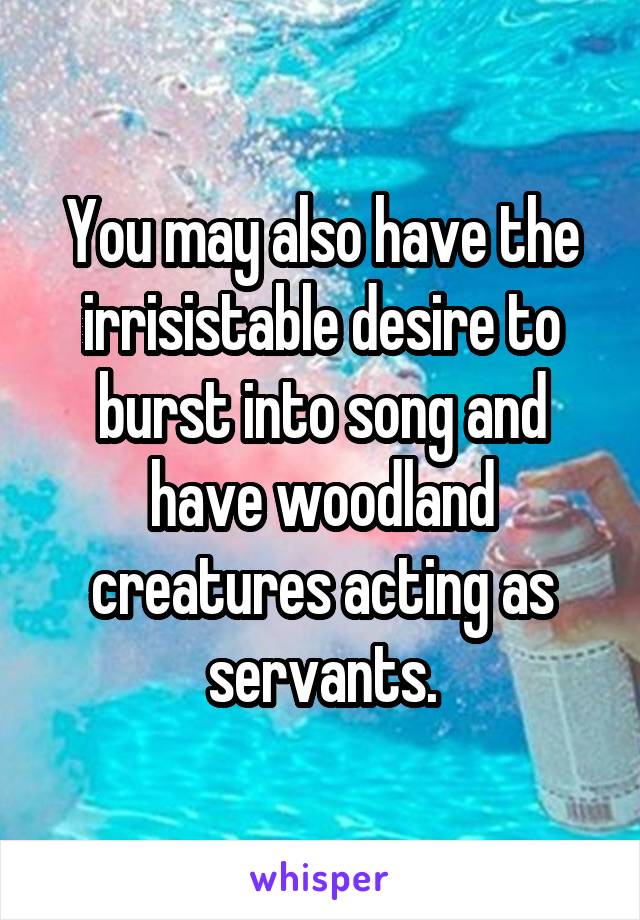You may also have the irrisistable desire to burst into song and have woodland creatures acting as servants.