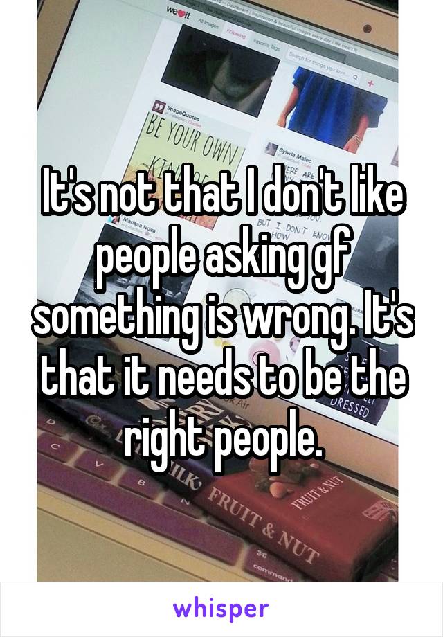 It's not that I don't like people asking gf something is wrong. It's that it needs to be the right people.
