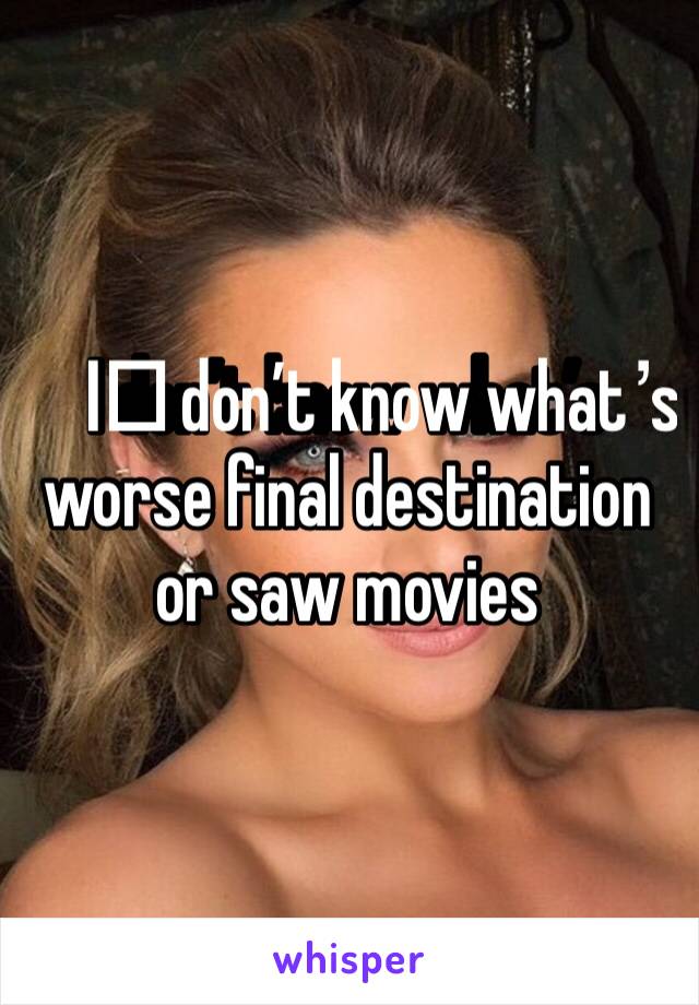 I️ don’t know what’s worse final destination or saw movies