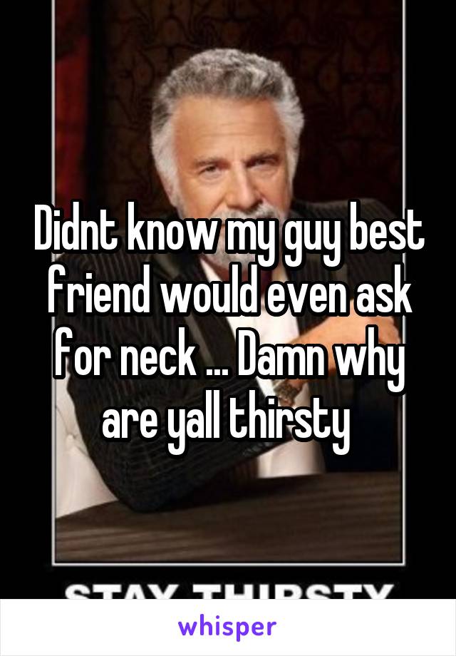 Didnt know my guy best friend would even ask for neck ... Damn why are yall thirsty 