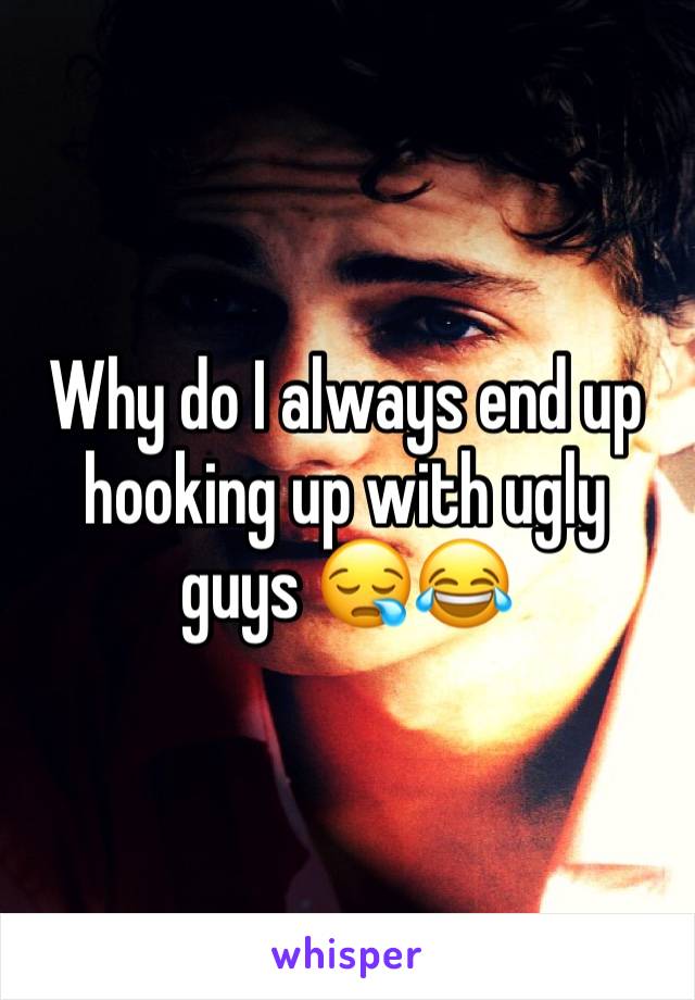 Why do I always end up hooking up with ugly guys ðŸ˜ªðŸ˜‚