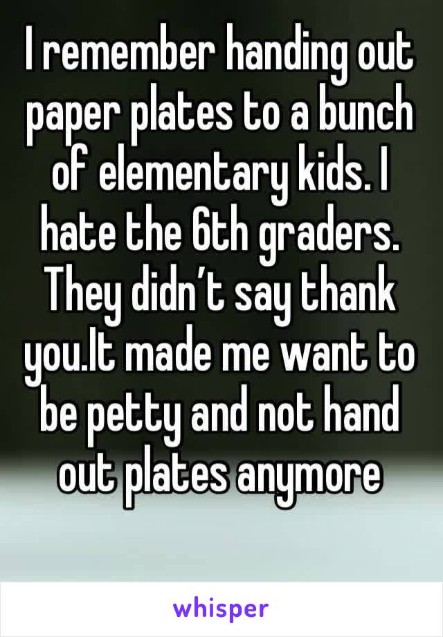I remember handing out paper plates to a bunch of elementary kids. I hate the 6th graders. They didn’t say thank you.It made me want to be petty and not hand out plates anymore 