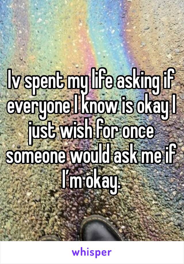 Iv spent my life asking if everyone I know is okay I just wish for once someone would ask me if I’m okay.