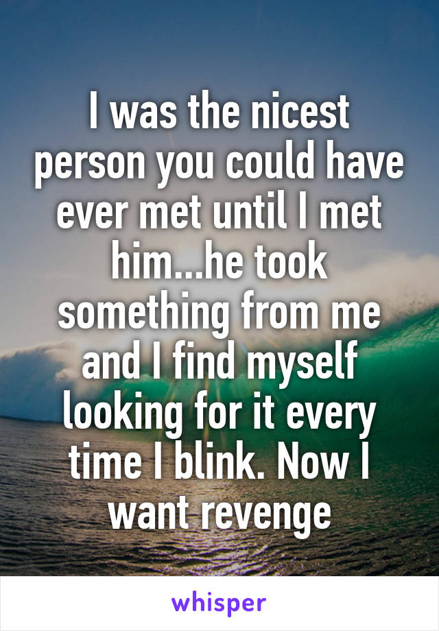 I was the nicest person you could have ever met until I met him...he took something from me and I find myself looking for it every time I blink. Now I want revenge