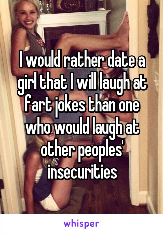 I would rather date a girl that I will laugh at fart jokes than one who would laugh at other peoples' insecurities
