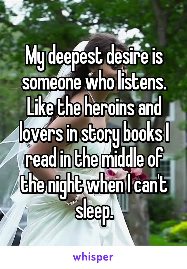 My deepest desire is someone who listens. Like the heroins and lovers in story books I read in the middle of the night when I can't sleep.