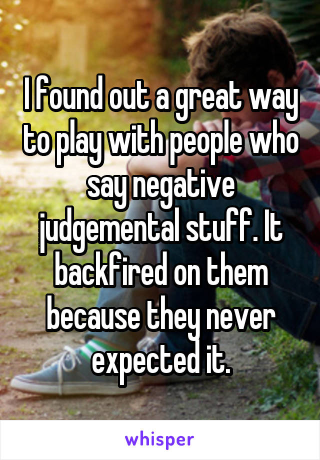 I found out a great way to play with people who say negative judgemental stuff. It backfired on them because they never expected it.