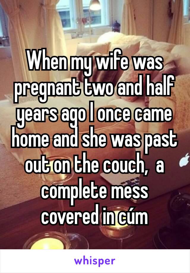 When my wife was pregnant two and half years ago I once came home and she was past out on the couch,  a complete mess covered in cúm