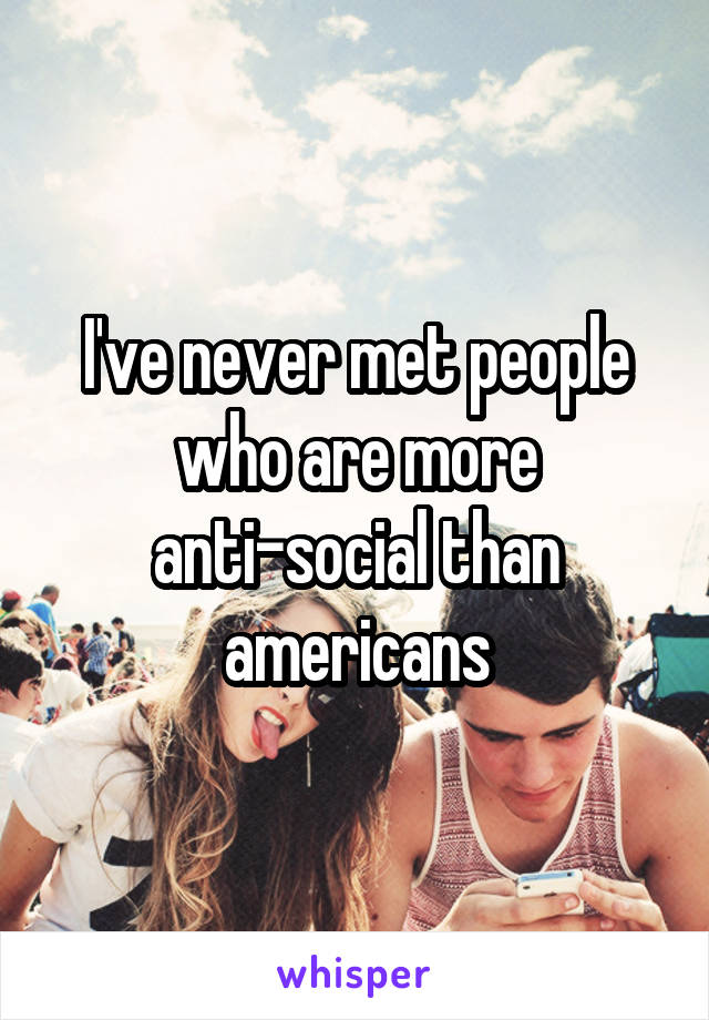 I've never met people who are more anti-social than americans