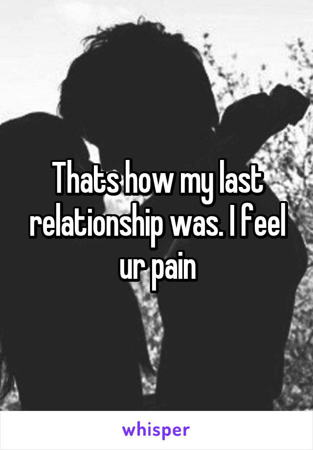 Thats how my last relationship was. I feel ur pain