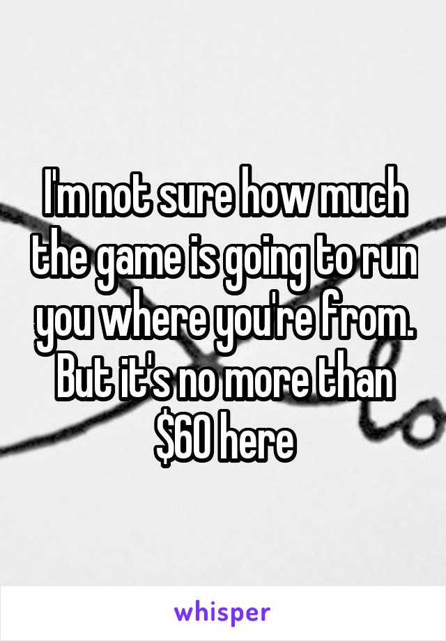 I'm not sure how much the game is going to run you where you're from. But it's no more than $60 here