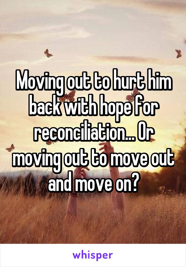 Moving out to hurt him back with hope for reconciliation... Or moving out to move out and move on?