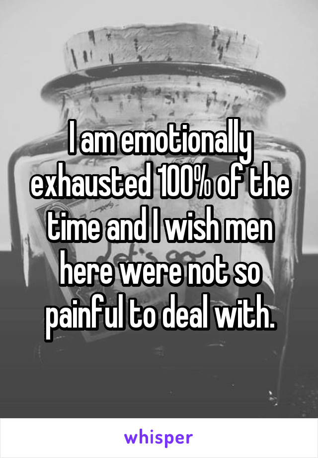 I am emotionally exhausted 100% of the time and I wish men here were not so painful to deal with.
