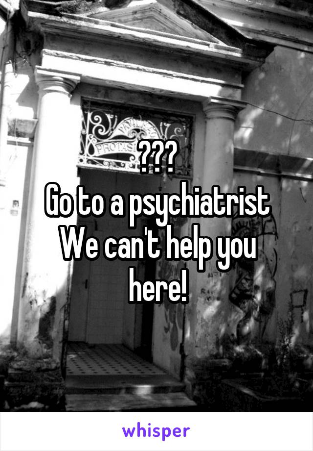 ???
Go to a psychiatrist
We can't help you here!