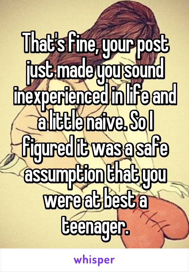 That's fine, your post just made you sound inexperienced in life and a little naive. So I figured it was a safe assumption that you were at best a teenager.
